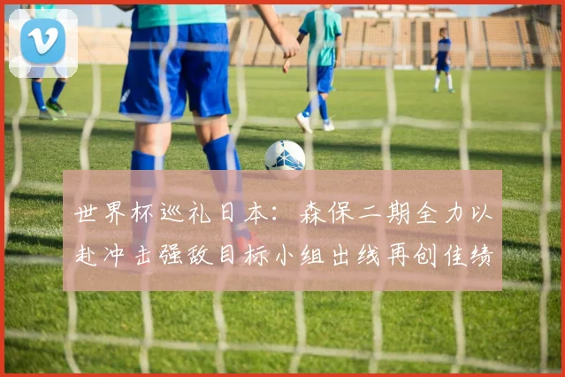世界杯巡礼日本：森保二期全力以赴冲击强敌目标小组出线再创佳绩