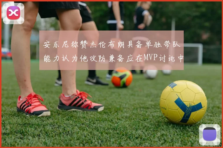 安东尼称赞杰伦布朗具备单独带队能力认为他攻防兼备应在MVP讨论中占有一席之地