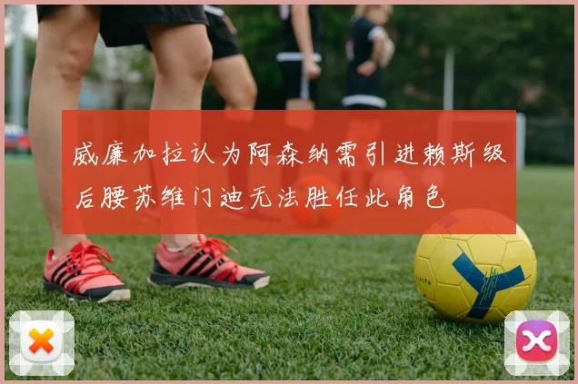 威廉加拉认为阿森纳需引进赖斯级后腰苏维门迪无法胜任此角色
