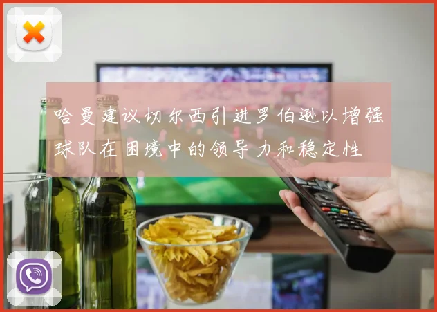 哈曼建议切尔西引进罗伯逊以增强球队在困境中的领导力和稳定性