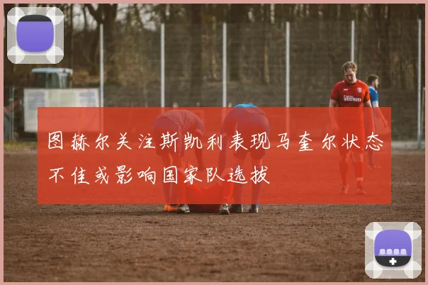 图赫尔关注斯凯利表现马奎尔状态不佳或影响国家队选拔