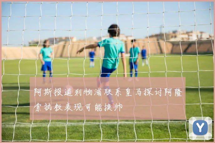 阿斯报道利物浦联系皇马探讨阿隆索执教表现可能换帅