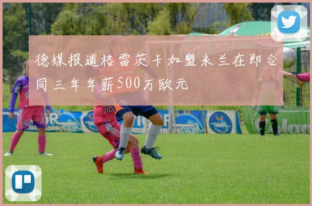 德媒报道格雷茨卡加盟米兰在即合同三年年薪500万欧元