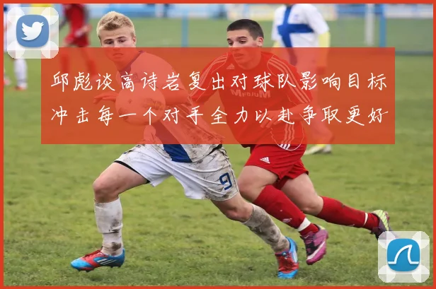 邱彪谈高诗岩复出对球队影响目标冲击每一个对手全力以赴争取更好成绩