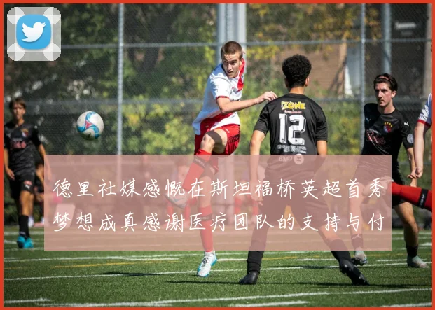 德里社媒感慨在斯坦福桥英超首秀梦想成真感谢医疗团队的支持与付出